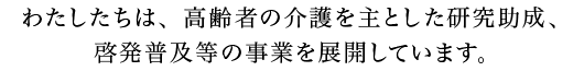 わたしたちは、高齢者の介護を主とした研究助成、啓発普及等の事業を展開しています。