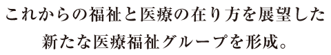 これからの福祉と医療の在り方を展望した新たな医療福祉グループを形成。