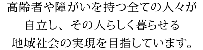 高齢者や障がいを持つ全ての人々が自立し、その人らしく暮らせる地域社会の実現を目指しています。